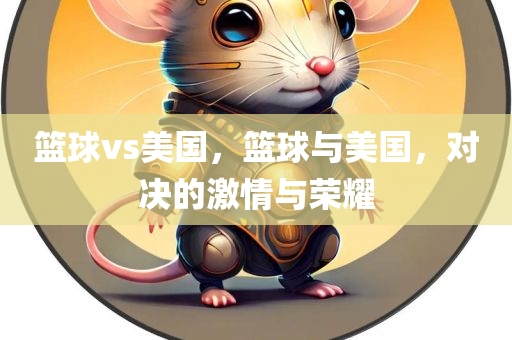篮球vs美国，篮球与美国，对决的激情与荣耀