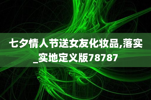 七夕情人节送女友化妆品,落实_实地定义版78787