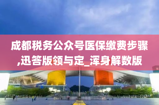 成都税务公众号医保缴费步骤,迅答版领与定_浑身解数版