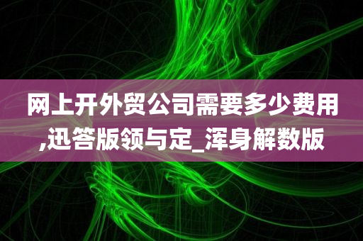 网上开外贸公司需要多少费用,迅答版领与定_浑身解数版