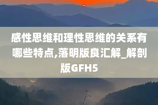 感性思维和今晚必出三肖2025_2025新澳门精准免费提供·精确判断理性思维的关系有哪些特点,落明版良汇解_解剖版GFH5