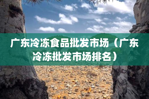 广东冷冻食品批发市场（广东冷冻批发市场排名）
