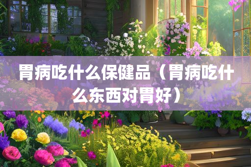 胃病吃什么保健品（胃病吃什么东西对胃好）