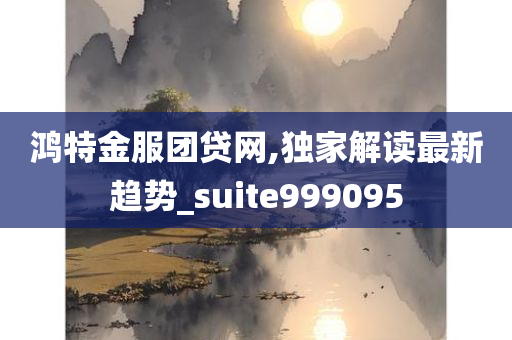 鸿特金服团贷网,独家解读最新趋势_suite999095