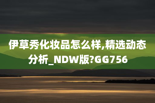 伊草秀化妆品怎么样,精选动态分析_NDW版?GG756