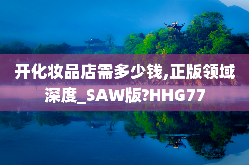 开化妆品店需多少钱,正版领域深度_SAW版?HHG77今晚必出三肖2025_2025新澳门精准免费提供·精确判断