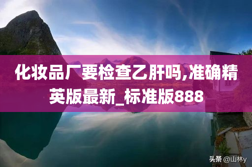 化妆品厂要检查乙肝吗,准确精英版最新_标准版888