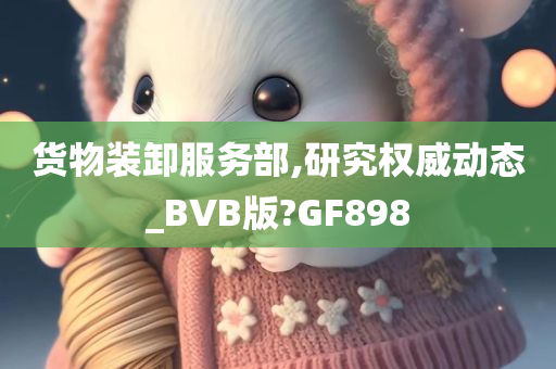 货物装卸服务部,研究权威动态_BVB版?GF898