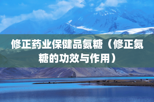 修正药业保健品氨糖（修正氨糖的功效与作用）