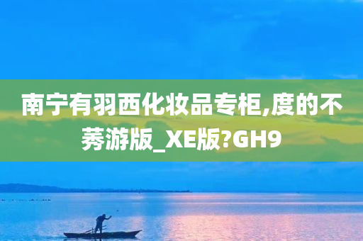 南宁有羽西化妆品专柜,度的不莠游版_XE版?GH9