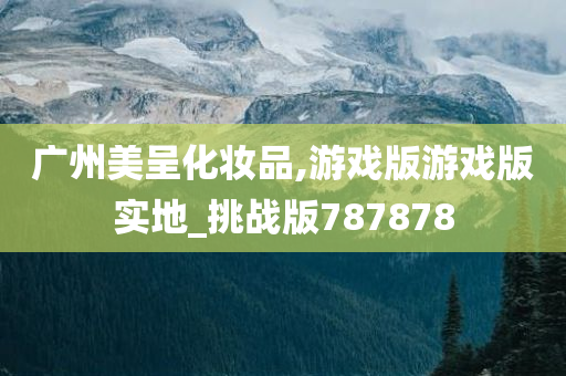 广州美呈化妆品,游戏版游戏版实地_挑战版787878