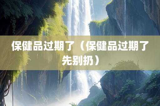 保健品过期了（保健品过期了先别扔）