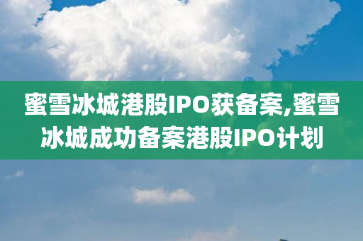 蜜雪冰城港股IPO获备案,蜜雪冰城成功备案港股IPO计划