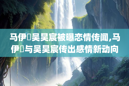马伊琍吴昊宸被曝恋情传闻,马伊琍与吴昊宸传出感情新动向