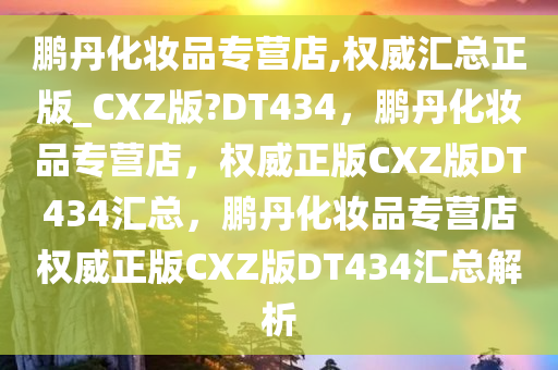 鹏丹化妆品专营店,权威汇总正版_CXZ版?DT434，鹏丹化妆品专营店，权威正版CXZ版DT434汇总，鹏丹化妆品专营店权威正版CXZ版DT434汇总解析