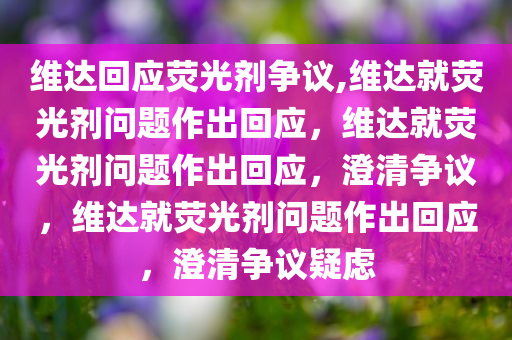 维达回应荧光剂争议,维达就荧光剂问题作出回应，维达就荧光剂问题作出回应，澄清争议，维达就荧光剂问题作出回应，澄清争议疑虑
