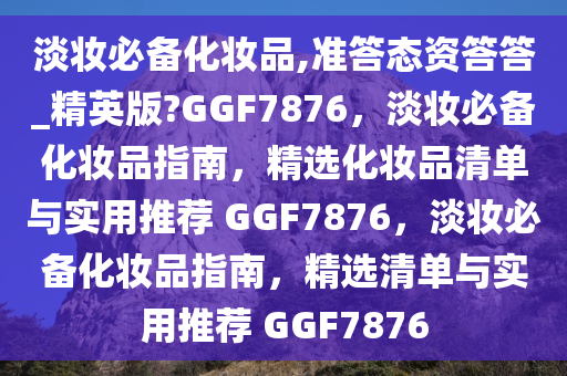 淡妆必备化妆品,准答态资答答_精英版?GGF7876，淡妆必备化妆品指南，精选化妆品清单与实用推荐 GGF7876，淡妆必备化妆品指南，精选清单与实用推荐 GGF7876
