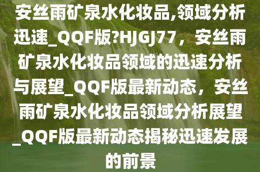 安丝雨矿泉水化妆品,领域分析迅速_QQF版?HJGJ77，安丝雨矿泉水化妆品领域的迅速分析与展望_QQF版最新动态，安丝雨矿泉水化妆品领域分析展望_QQF版最新动态揭秘迅速发展的前景