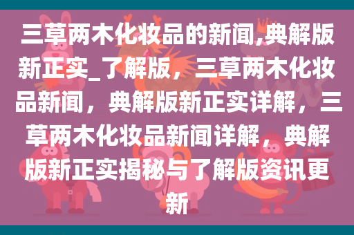 三草两木化妆品的新闻,典解版新正实_了解版，三草两木化妆品新闻，典解版新正实详解，三草两木化妆品新闻详解，典解版新正实揭秘与了解版资讯更新