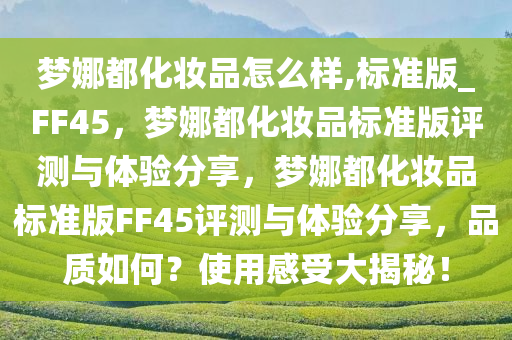 梦娜都化妆品怎么样,标准版_FF45，梦娜都化妆品标准版评测与体验分享，梦娜都化妆品标准版FF45评测与体验分享，品质如何？使用感受大揭秘！
