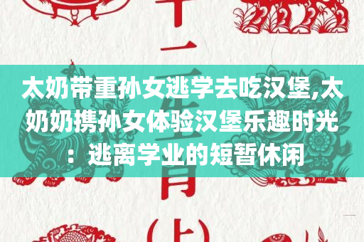 太奶带重孙女逃学去吃汉堡,太奶奶携孙女体验汉堡乐趣时光：逃离学业的短暂休闲