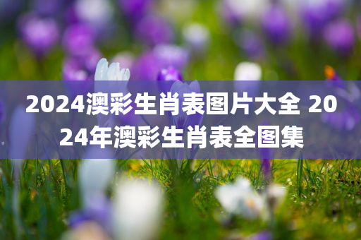 2024澳彩生肖表图片大全 2024年澳彩生肖表全图集