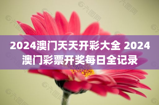 2024澳门天天开彩大全 2024澳门彩票开奖每日全记录