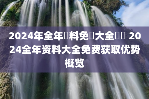 2024年全年資料免費大全優勢 2024全年资料大全免费获取优势概览