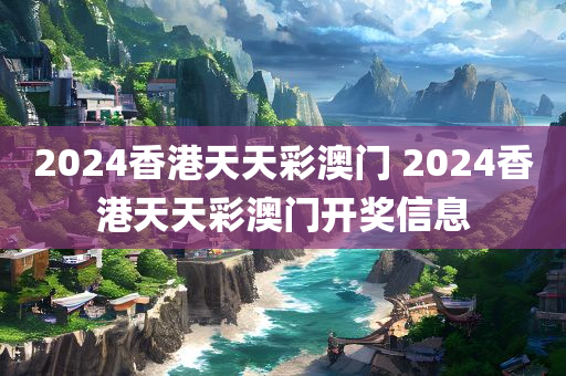 2024香港天天彩澳门 2024香港天天彩澳门开奖信息