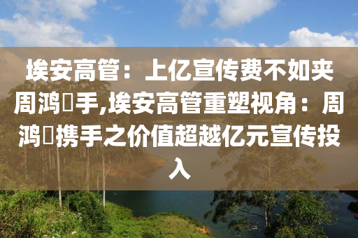 埃安高管：上亿宣传费不如夹周鸿祎手,埃安高管重塑视角：周鸿祎携手之价值超越亿元宣传投入