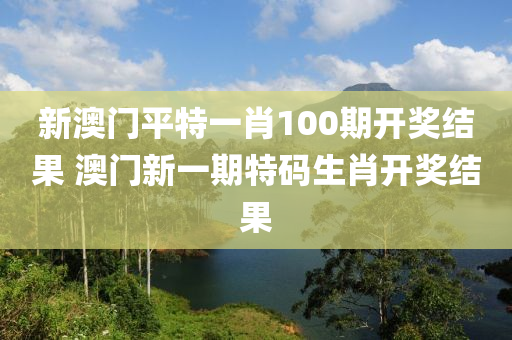 新澳门平特一肖100期开奖结果 澳门新一期特码生肖开奖结果