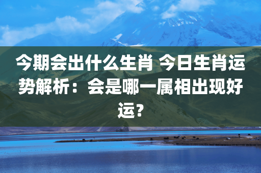 今期会出什么生肖 今日生肖运势解析：会是哪一属相出现好运？