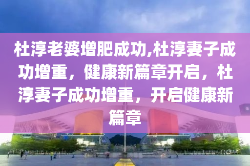 杜淳老婆增肥成功,杜淳妻子成功增重，健康新篇章开启，杜淳妻子成功增重，开启健康新篇章