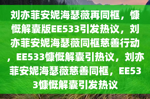 刘亦菲安妮海瑟薇再同框，慷慨今晚必出三肖2025_2025新澳门精准免费提供·精确判断解囊版EE533引发热议，刘亦菲安妮海瑟薇同框慈善行动，EE533慷慨解囊引热议，刘亦菲安妮海瑟薇慈善同框，EE533慷慨解囊引发热议