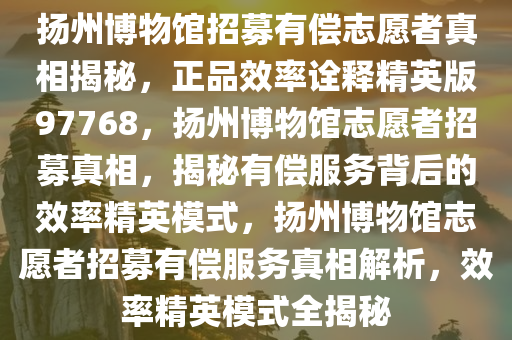 扬州博物馆招募有偿志愿者真相揭秘，正品效率诠释精英版97768，扬州博物馆志愿者招募真相，揭秘有偿服务背后的效率精英模式，扬州博物馆志愿者招募有偿服务真相解析，效率精英模式全揭秘