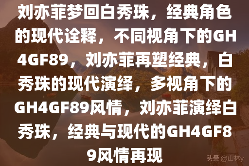 刘亦菲梦回白秀珠，经典角色的现代诠释，不同视角下的GH4GF89，刘亦菲再塑经典，白秀珠的现代演绎，多视角下的GH4GF89风情，刘亦菲演绎白秀珠，经典与现代的GH4GF89风情再现