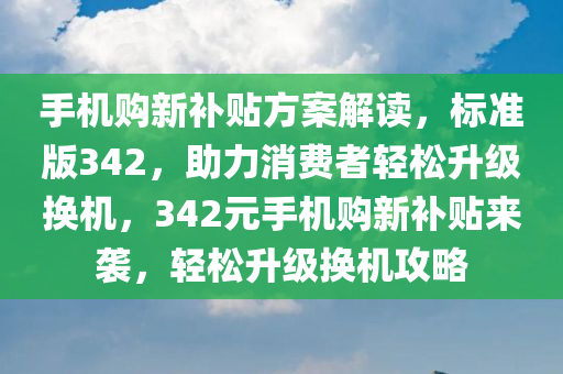 手机购新补贴方案解读，标准版342，助力消费者轻松升级换机，342元手机购新补贴来袭，轻松升级换机攻略