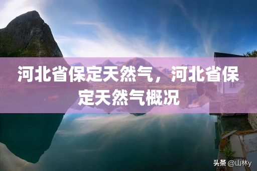 河北省保定天然气，河北省保定天然气概况今晚必出三肖2025_2025新澳门精准免费提供·精确判断