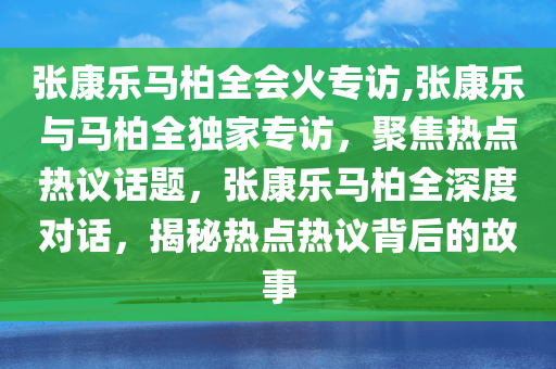 张康乐马柏全会火专访,张康乐与马柏全独家专访，聚焦热点热议话题，张康乐马柏全深度对话，揭秘热点热议背后的故事