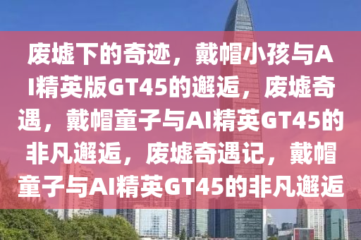 废墟下的奇迹，戴帽小孩与AI精英版GT45的邂逅，废墟奇遇，戴帽童子与AI精英GT45的非凡邂逅，废墟奇遇记，戴帽童子与AI精英GT45的非凡邂逅