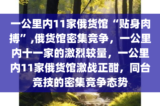 一公里内11家俄货馆“贴身肉搏”,俄货馆密集竞争，一公里内十一家的激烈较量，一公里内11家俄货馆激战正酣，同台竞技的密集竞争态势