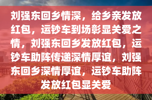 刘强东回乡情深，给乡亲发放红包，运钞车到场彰显关爱之情，刘强东回乡发放红包，运钞车助阵传递深情厚谊，刘强东回乡深情厚谊，运钞车助阵发放红包显关爱
