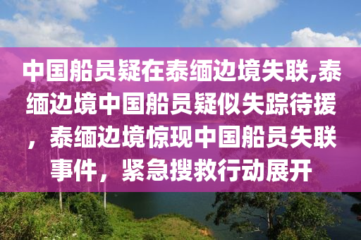 中国船员疑在泰缅边境失联,泰缅边境中国船员疑似失踪待援，泰缅边境惊现中国船员失联事件，紧急搜救行动展开