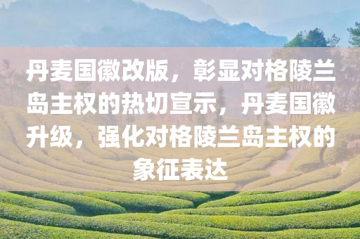 丹麦国徽改版，彰显对格陵兰岛主权的热切宣示，丹麦国徽升级，强化对格陵兰岛主权的象征表达