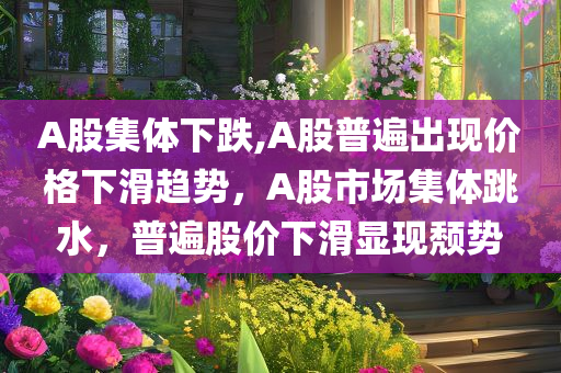 A股集体下跌,A股普遍出现价格下滑趋势，A股市场集体跳水，普遍股价下滑显现颓势