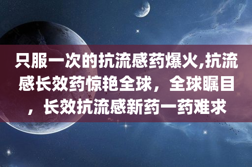 只服一次的抗流感药爆火,抗流感长效药惊艳全球，全球瞩目，长效抗流感新药一药难求