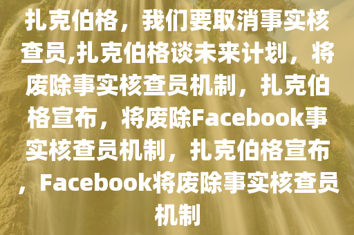 扎克伯格，我们要取消事实核查员,扎克伯格谈未来计划，将废除事实核查员机制，扎克伯格宣布，将废除Facebook事实核查员机制，扎克伯格宣布，Facebook将废除事实核查员机制