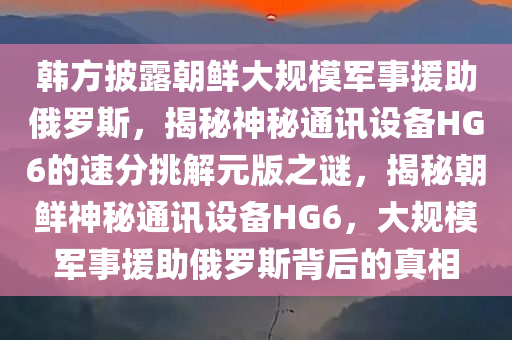 韩方披露朝鲜大规模军事援助俄罗斯，揭秘神秘通讯设备HG6的速分挑解元版之谜，揭秘朝鲜神秘通讯设备HG6，大规模军事援助俄罗斯背后的真相