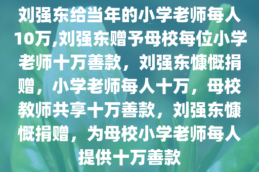 刘强东给当年的小学老师每人10万,刘强东赠予母校每位小学老师十万善款，刘强东慷慨捐赠，小学老师每人十万，母校教师共享十万善款，刘强东慷慨捐赠，为母校小学老师每人提供十万善款