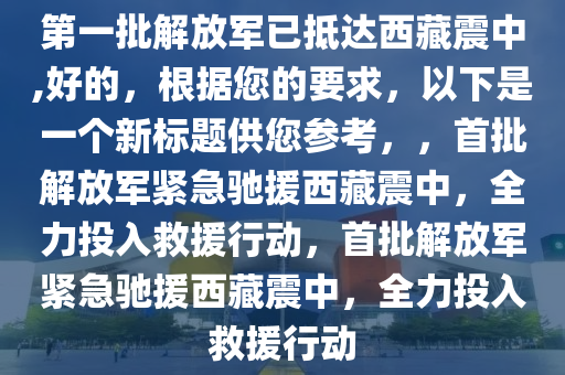 第一批解放军已抵达西藏震中,好的，根据您的要求，以下是一个新标题供您参考，，首批解放军紧急驰援西藏震中，全力投入救援行动，首批解放军紧急驰援西藏震中，全力投入救援行动